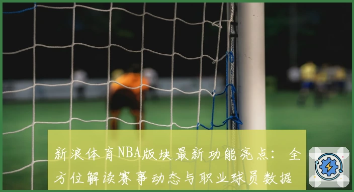 新浪体育NBA版块最新功能亮点：全方位解读赛事动态与职业球员数据预测