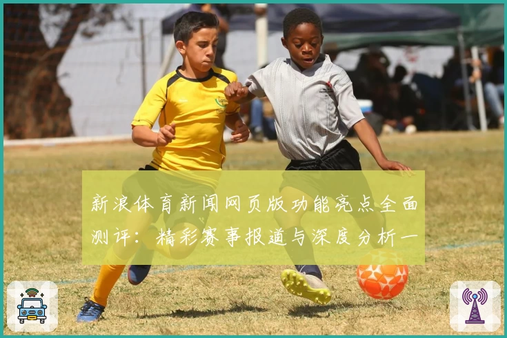 新浪体育新闻网页版功能亮点全面测评：精彩赛事报道与深度分析一个都不少