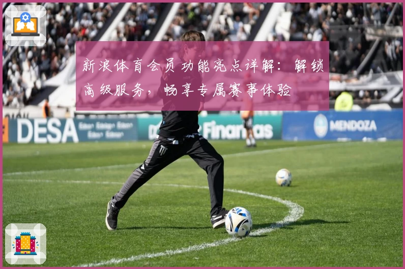 新浪体育会员功能亮点详解：解锁高级服务，畅享专属赛事体验