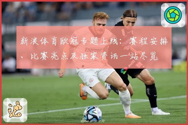 新浪体育欧冠专题上线：赛程安排、比赛亮点及独家资讯一站尽览