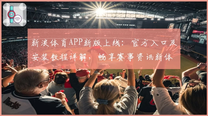 新浪体育APP新版上线：官方入口及安装教程详解，畅享赛事资讯新体验