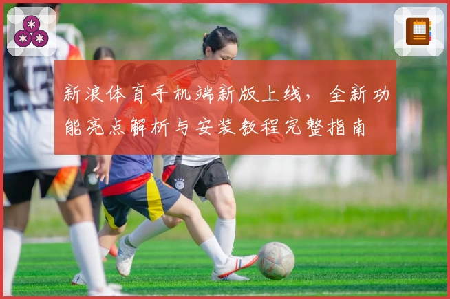 新浪体育手机端新版上线，全新功能亮点解析与安装教程完整指南