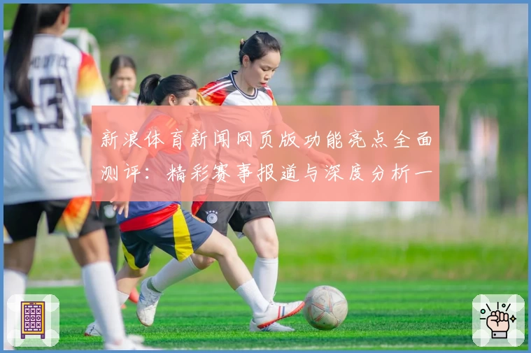 新浪体育新闻网页版功能亮点全面测评：精彩赛事报道与深度分析一个都不少