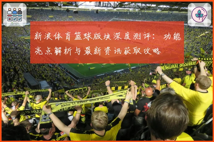 新浪体育篮球版块深度测评：功能亮点解析与最新资讯获取攻略