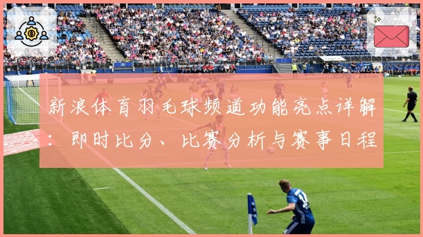 新浪体育羽毛球频道功能亮点详解：即时比分、比赛分析与赛事日程全覆盖