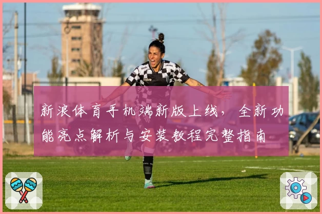 新浪体育手机端新版上线，全新功能亮点解析与安装教程完整指南