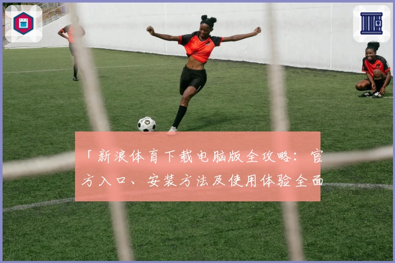 「新浪体育下载电脑版全攻略：官方入口、安装方法及使用体验全面解析」