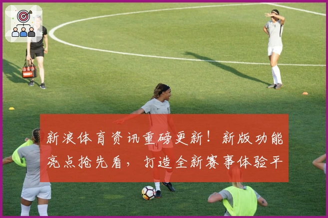 新浪体育资讯重磅更新！新版功能亮点抢先看，打造全新赛事体验平台