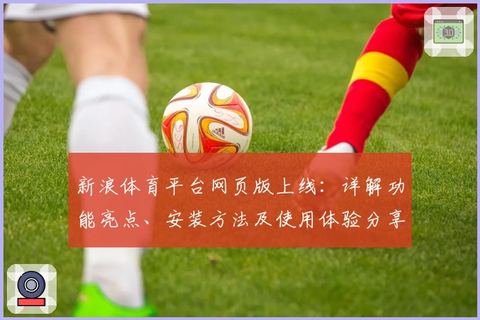 新浪体育平台网页版上线：详解功能亮点、安装方法及使用体验分享