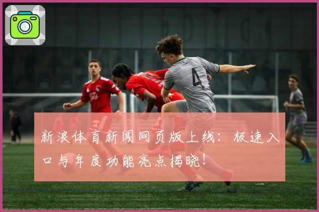 新浪体育新闻网页版上线:极速入口与年度功能亮点揭晓!