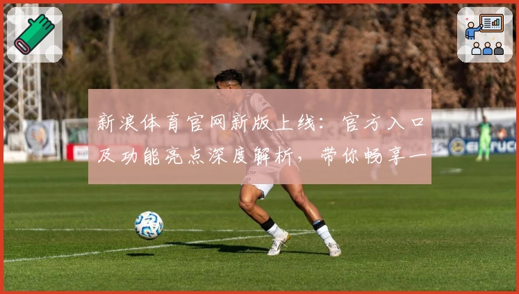 新浪体育官网新版上线：官方入口及功能亮点深度解析，带你畅享一站式体育资讯体验