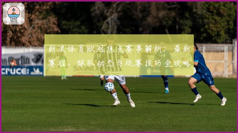 新浪体育欧冠焦点赛事解析：最新赛程、球队动态与观赛技巧全攻略