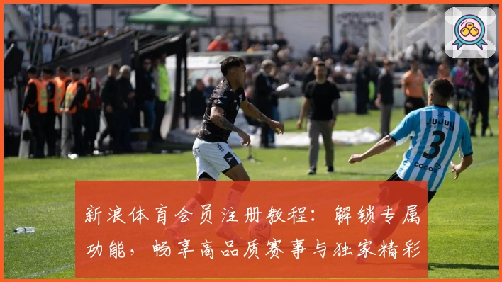 新浪体育会员注册教程：解锁专属功能，畅享高品质赛事与独家精彩内容