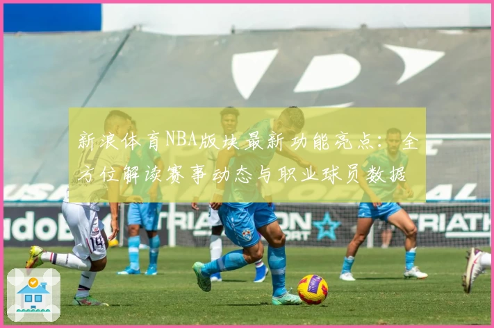 新浪体育NBA版块最新功能亮点：全方位解读赛事动态与职业球员数据预测