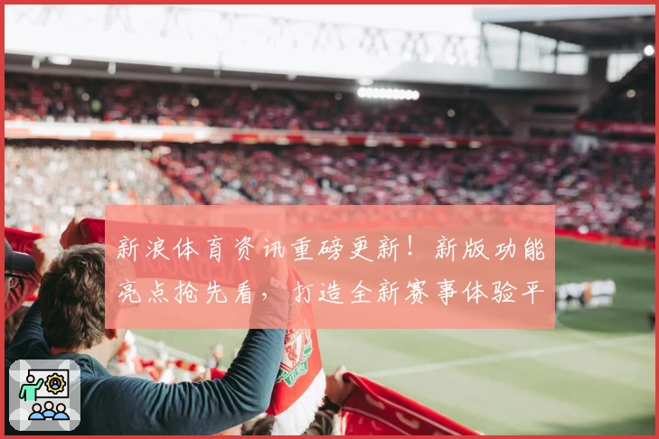 新浪体育资讯重磅更新！新版功能亮点抢先看，打造全新赛事体验平台