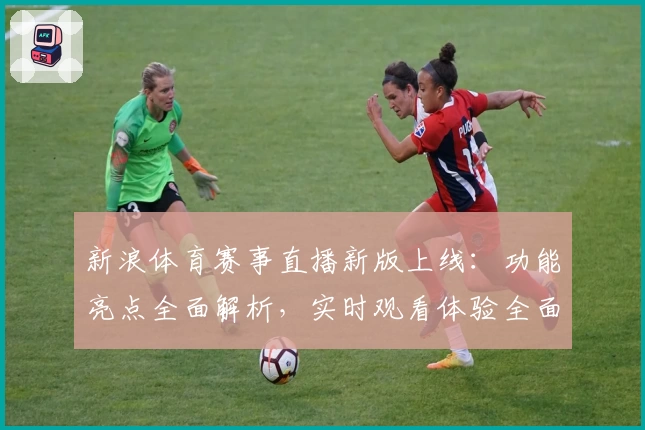 新浪体育赛事直播新版上线：功能亮点全面解析，实时观看体验全面提升