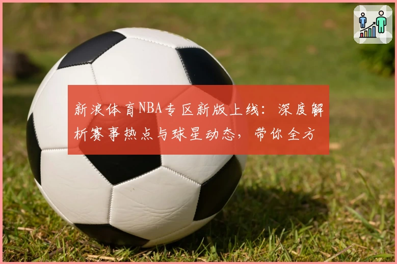 新浪体育NBA专区新版上线:深度解析赛事热点与球星动态,带你全方位掌握篮球世界