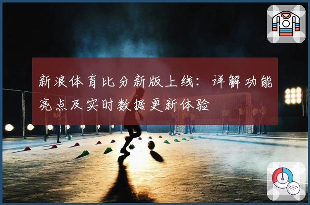 新浪体育比分新版上线:详解功能亮点及实时数据更新体验
