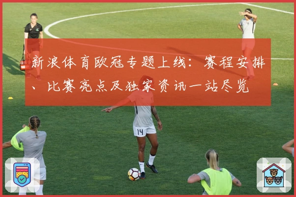 新浪体育欧冠专题上线：赛程安排、比赛亮点及独家资讯一站尽览